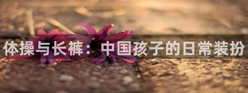 JJB竞技宝官方集团官网：体操与长裤：中国孩子的日常